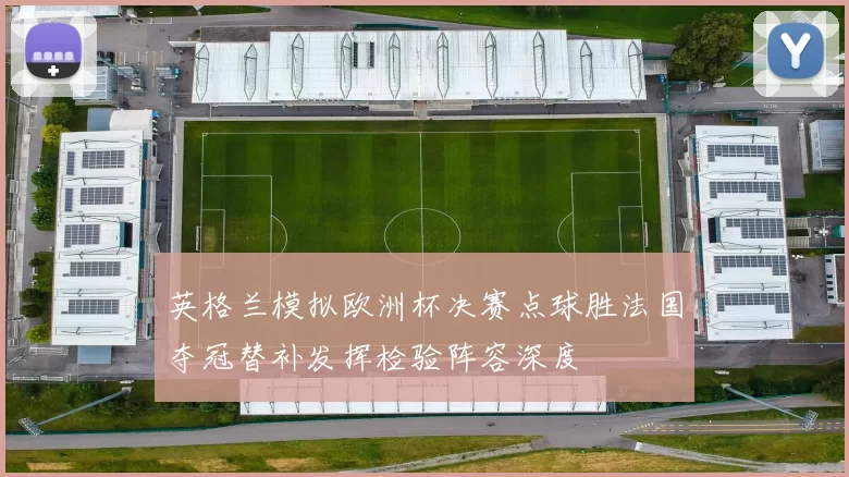 英格兰模拟欧洲杯决赛点球胜法国夺冠替补发挥检验阵容深度