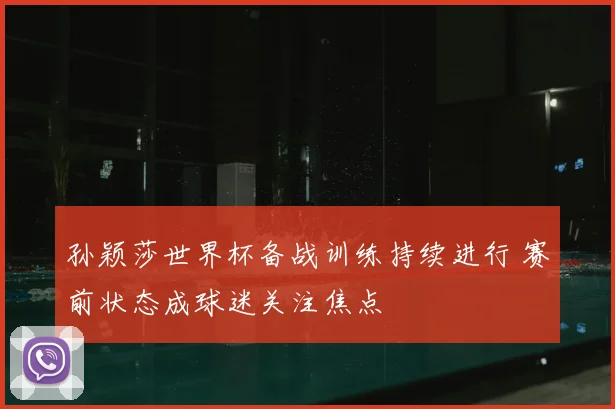 孙颖莎世界杯备战训练持续进行 赛前状态成球迷关注焦点
