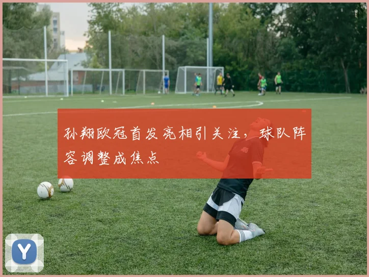孙翔欧冠首发亮相引关注,球队阵容调整成焦点