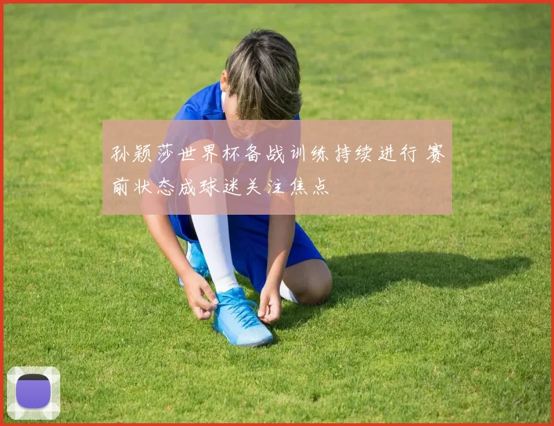 孙颖莎世界杯备战训练持续进行 赛前状态成球迷关注焦点